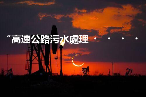 “高速公路污水處理，綠色出行新篇章”